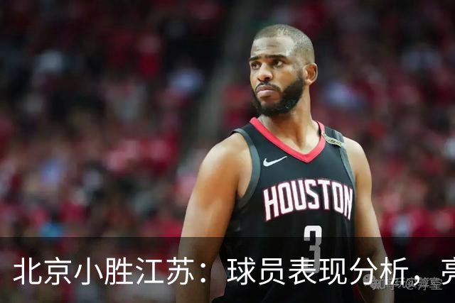 北京小胜江苏：球员表现分析，亮点与阴影并存